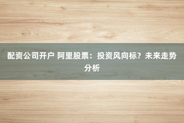 配资公司开户 阿里股票：投资风向标？未来走势分析