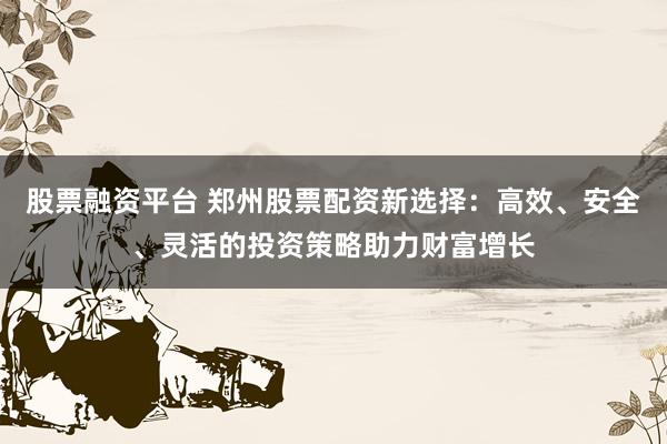 股票融资平台 郑州股票配资新选择：高效、安全、灵活的投资策略助力财富增长