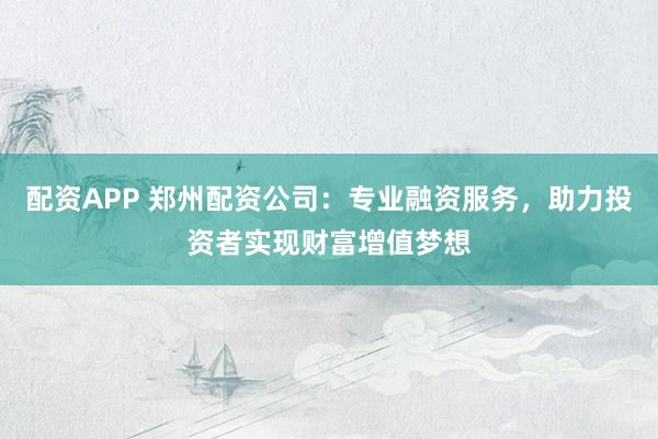 配资APP 郑州配资公司：专业融资服务，助力投资者实现财富增值梦想