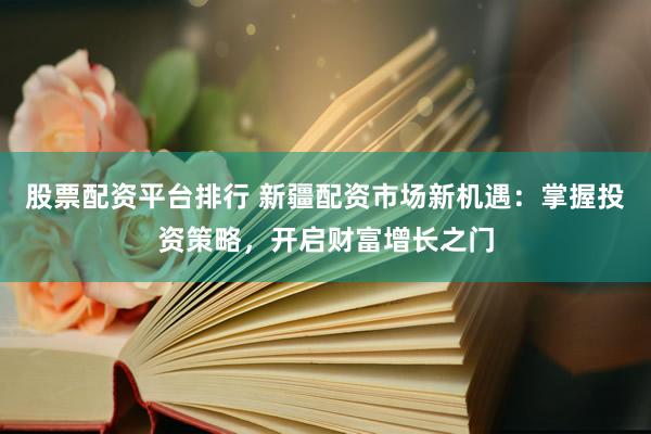 股票配资平台排行 新疆配资市场新机遇：掌握投资策略，开启财富增长之门