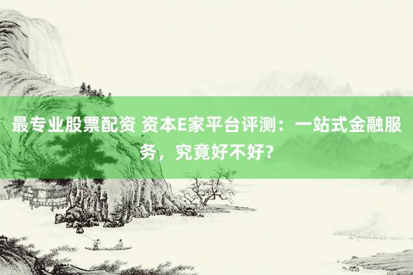 最专业股票配资 资本E家平台评测：一站式金融服务，究竟好不好？
