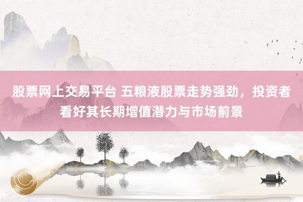 股票网上交易平台 五粮液股票走势强劲，投资者看好其长期增值潜力与市场前景