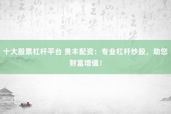 十大股票杠杆平台 贵丰配资：专业杠杆炒股，助您财富增值！