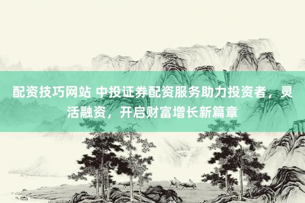 配资技巧网站 中投证券配资服务助力投资者，灵活融资，开启财富增长新篇章