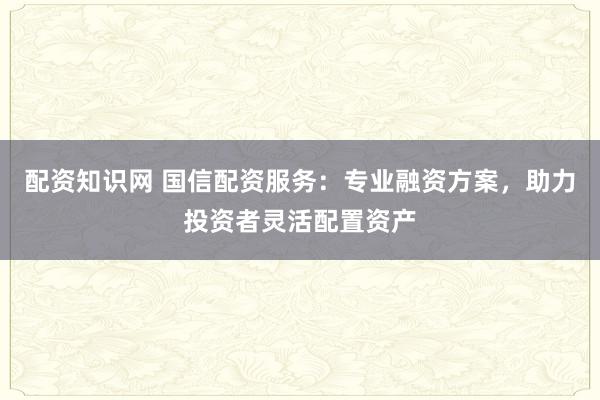 配资知识网 国信配资服务：专业融资方案，助力投资者灵活配置资产