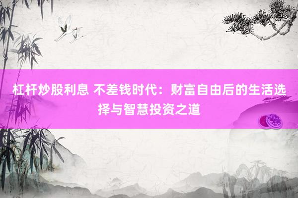 杠杆炒股利息 不差钱时代：财富自由后的生活选择与智慧投资之道