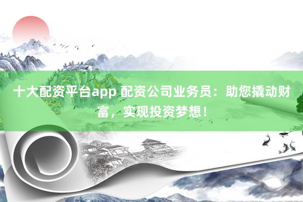 十大配资平台app 配资公司业务员：助您撬动财富，实现投资梦想！
