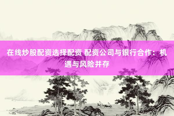 在线炒股配资选择配资 配资公司与银行合作：机遇与风险并存
