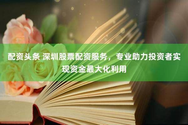 配资头条 深圳股票配资服务，专业助力投资者实现资金最大化利用