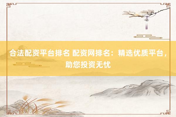 合法配资平台排名 配资网排名：精选优质平台，助您投资无忧