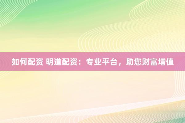 如何配资 明道配资：专业平台，助您财富增值
