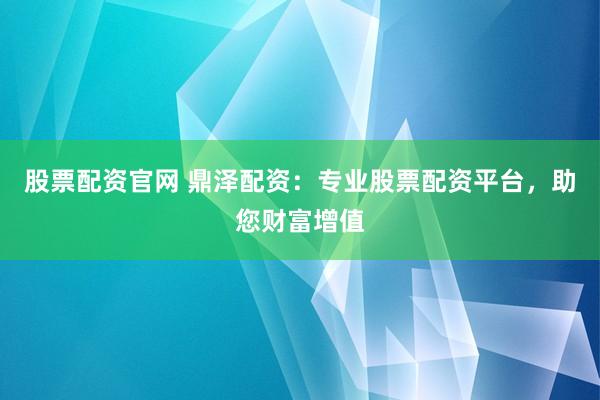 股票配资官网 鼎泽配资：专业股票配资平台，助您财富增值