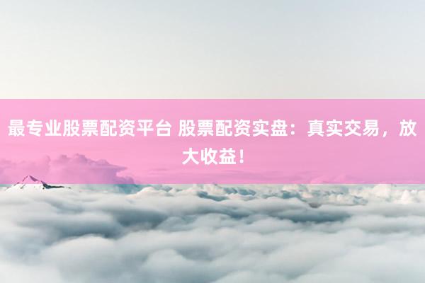 最专业股票配资平台 股票配资实盘：真实交易，放大收益！