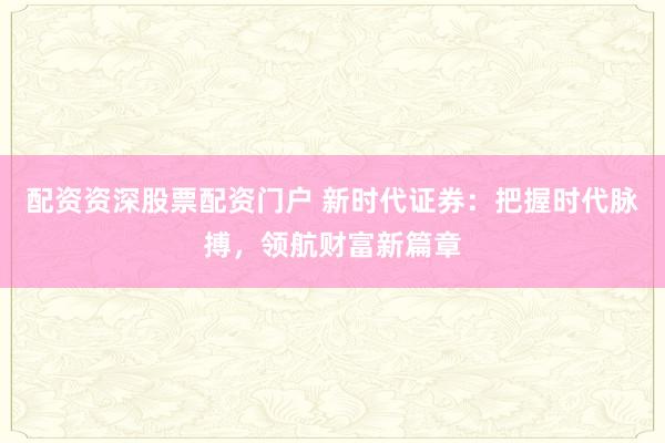 配资资深股票配资门户 新时代证券：把握时代脉搏，领航财富新篇章