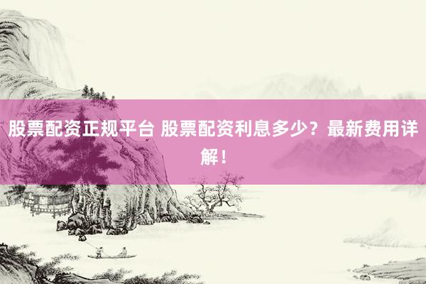 股票配资正规平台 股票配资利息多少？最新费用详解！