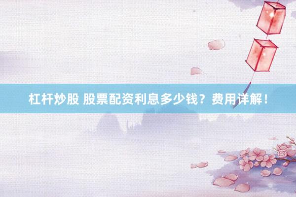 杠杆炒股 股票配资利息多少钱？费用详解！
