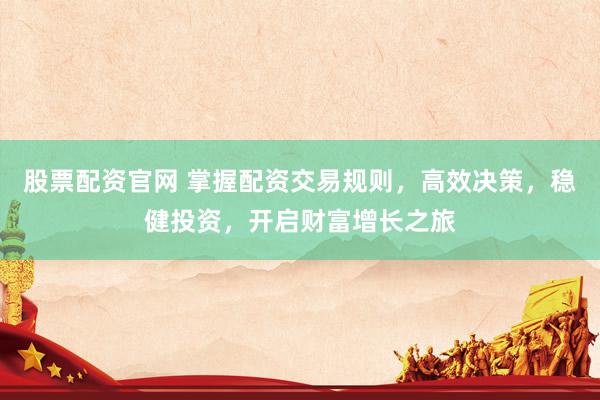 股票配资官网 掌握配资交易规则，高效决策，稳健投资，开启财富增长之旅
