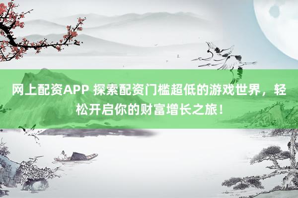 网上配资APP 探索配资门槛超低的游戏世界，轻松开启你的财富增长之旅！