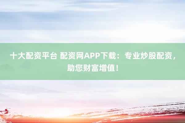 十大配资平台 配资网APP下载：专业炒股配资，助您财富增值！