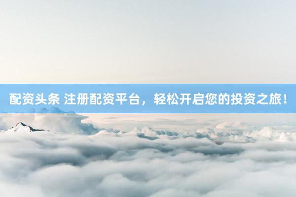 配资头条 注册配资平台，轻松开启您的投资之旅！