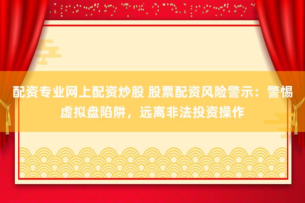 配资专业网上配资炒股 股票配资风险警示：警惕虚拟盘陷阱，远离非法投资操作