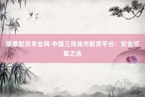 股票配资专业网 中国三线城市配资平台：安全可靠之选