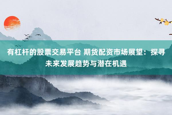 有杠杆的股票交易平台 期货配资市场展望：探寻未来发展趋势与潜在机遇