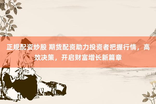 正规配资炒股 期货配资助力投资者把握行情，高效决策，开启财富增长新篇章