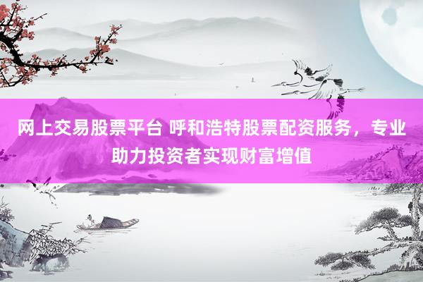 网上交易股票平台 呼和浩特股票配资服务，专业助力投资者实现财富增值