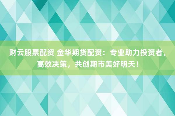 财云股票配资 金华期货配资：专业助力投资者，高效决策，共创期市美好明天！