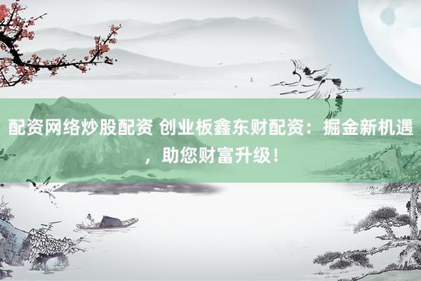 配资网络炒股配资 创业板鑫东财配资：掘金新机遇，助您财富升级！