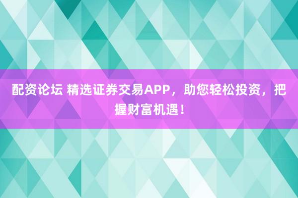 配资论坛 精选证券交易APP，助您轻松投资，把握财富机遇！