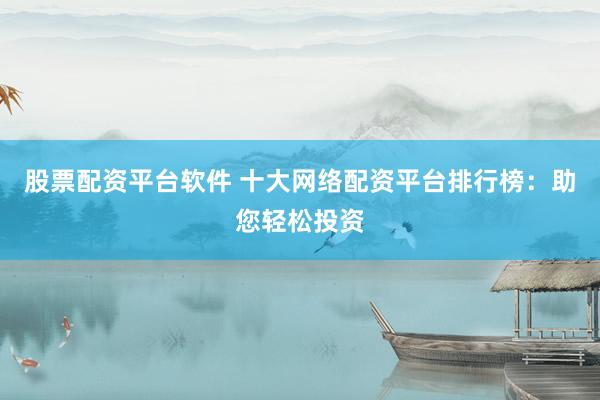 股票配资平台软件 十大网络配资平台排行榜：助您轻松投资
