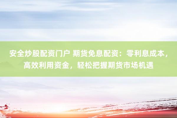 安全炒股配资门户 期货免息配资：零利息成本，高效利用资金，轻松把握期货市场机遇