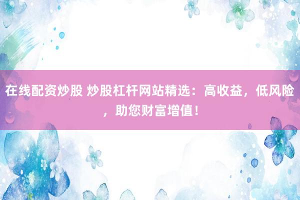 在线配资炒股 炒股杠杆网站精选：高收益，低风险，助您财富增值！