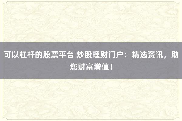 可以杠杆的股票平台 炒股理财门户：精选资讯，助您财富增值！