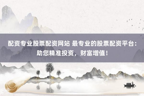 配资专业股票配资网站 最专业的股票配资平台：助您精准投资，财富增值！