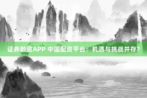 证券融资APP 中国配资平台：机遇与挑战并存？