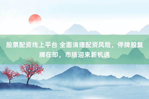 股票配资线上平台 全面清理配资风险，停牌股复牌在即，市场迎来新机遇