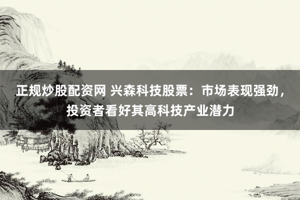 正规炒股配资网 兴森科技股票：市场表现强劲，投资者看好其高科技产业潜力
