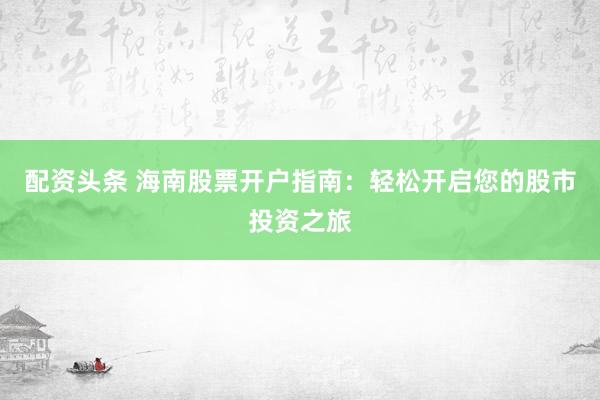 配资头条 海南股票开户指南：轻松开启您的股市投资之旅