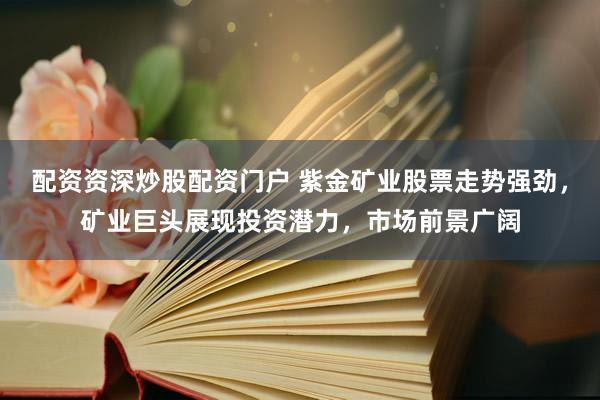 配资资深炒股配资门户 紫金矿业股票走势强劲，矿业巨头展现投资潜力，市场前景广阔