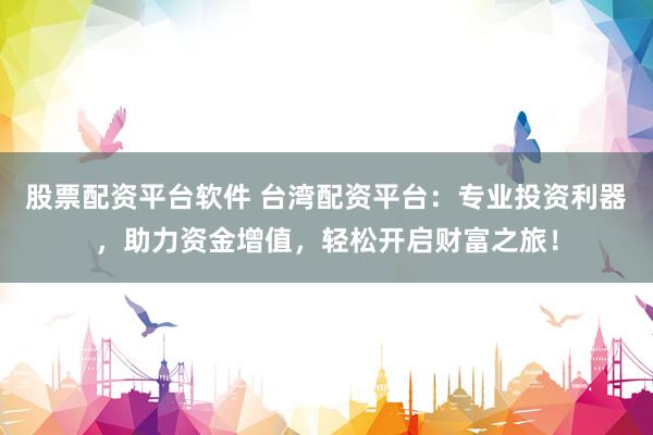 股票配资平台软件 台湾配资平台：专业投资利器，助力资金增值，轻松开启财富之旅！