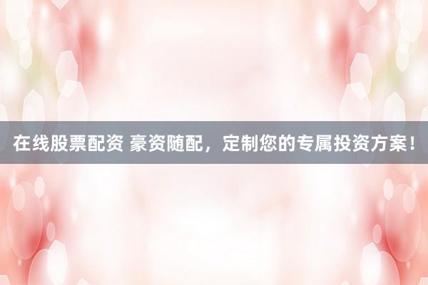在线股票配资 豪资随配，定制您的专属投资方案！