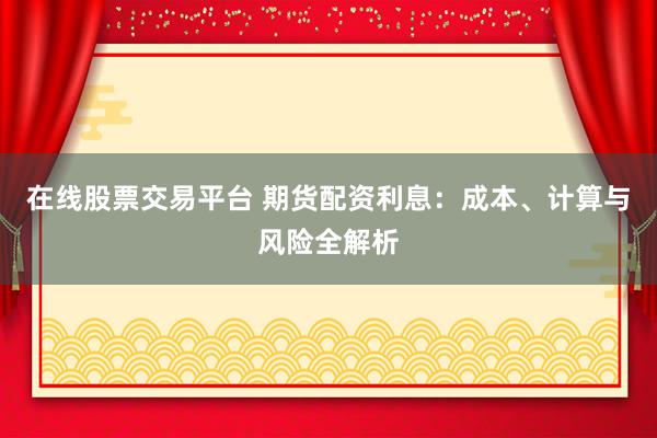 在线股票交易平台 期货配资利息：成本、计算与风险全解析