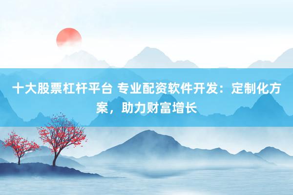 十大股票杠杆平台 专业配资软件开发：定制化方案，助力财富增长