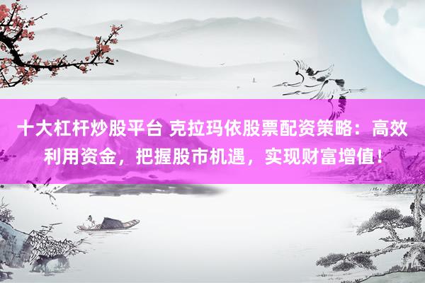 十大杠杆炒股平台 克拉玛依股票配资策略：高效利用资金，把握股市机遇，实现财富增值！
