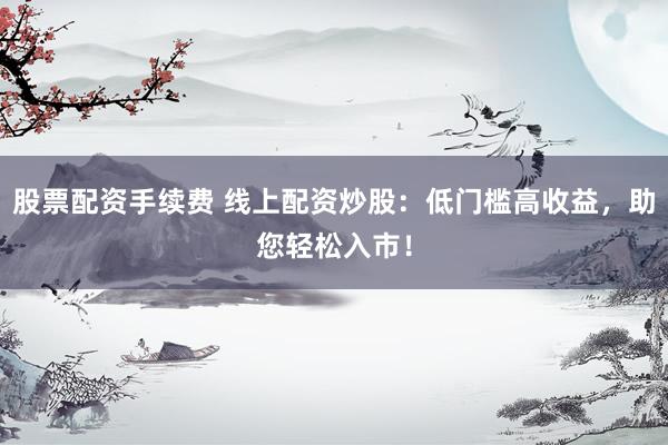 股票配资手续费 线上配资炒股：低门槛高收益，助您轻松入市！