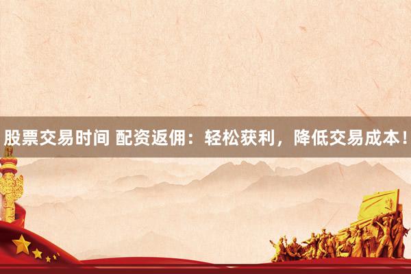 股票交易时间 配资返佣：轻松获利，降低交易成本！
