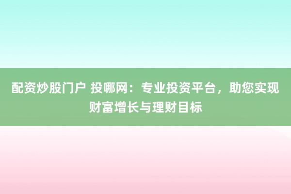 配资炒股门户 投哪网：专业投资平台，助您实现财富增长与理财目标